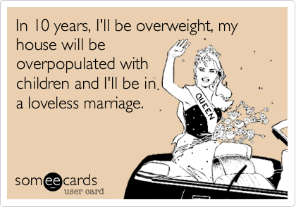 In 10 years, I'll be overweight, my house will be
overpopulated with
children and I'll be in
a loveless marriage.