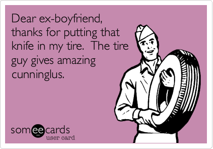 Dear ex-boyfriend,
thanks for putting that
knife in my tire.  The tire
guy gives amazing
cunninglus.
