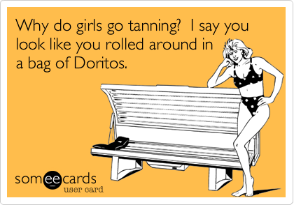 Why do girls go tanning?  I say you look like you rolled around in
a bag of Doritos.