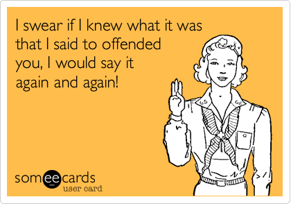 I swear if I knew what it was 
that I said to offended 
you, I would say it
again and again!