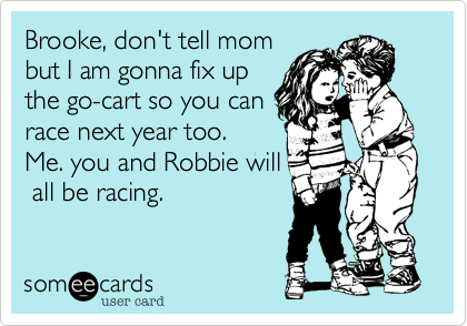 Brooke, don't tell mom
but I am gonna fix up
the go-cart so you can
race next year too. 
Me. you and Robbie will
 all be racing.
