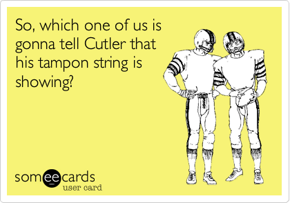 So, which one of us is
gonna tell Cutler that
his tampon string is
showing?