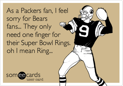 As a Packers fan, I feel
sorry for Bears
fans... They only
need one finger for
their Super Bowl Rings.
oh I mean Ring...