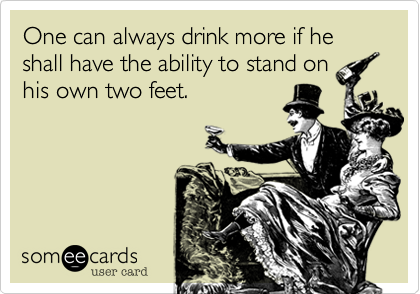 One can always drink more if he shall have the ability to stand on
his own two feet.