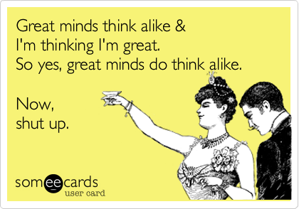 Great minds think alike &
I'm thinking I'm great. 
So yes, great minds do think alike.  

Now,
shut up.