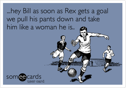 ...hey Bill as soon as Rex gets a goal we pull his pants down and take him like a woman he is.. 
