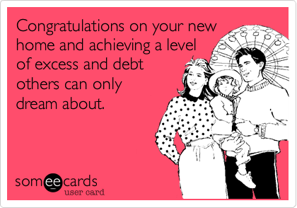 Congratulations on your new
home and achieving a level
of excess and debt
others can only
dream about.