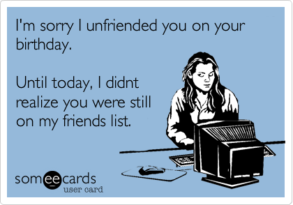 I'm sorry I unfriended you on your birthday.

Until today, I didnt
realize you were still
on my friends list.