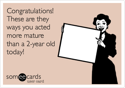 Congratulations!
These are they
ways you acted
more mature
than a 2-year old
today!