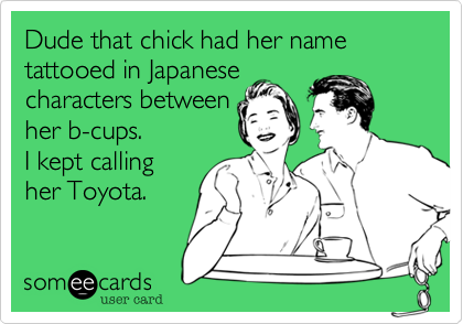 Dude that chick had her name tattooed in Japanese 
characters between 
her b-cups.
I kept calling
her Toyota.  