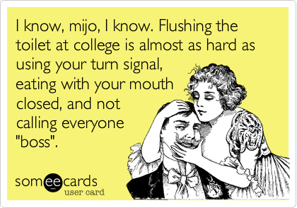 I know, mijo, I know. Flushing the toilet at college is almost as hard as using your turn signal,
eating with your mouth
closed, and not
calling everyone
"boss".  