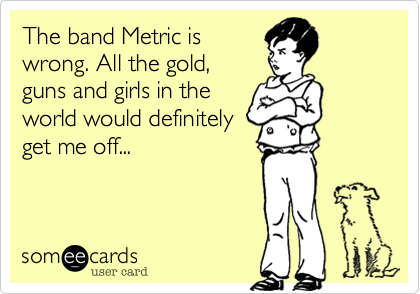The band Metric is
wrong. All the gold,
guns and girls in the
world would definitely
get me off...