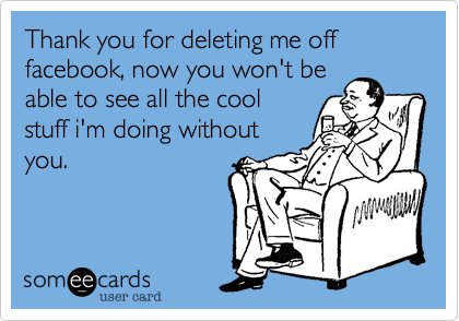 Thank you for deleting me off facebook, now you won't be
able to see all the cool
stuff i'm doing without
you.
