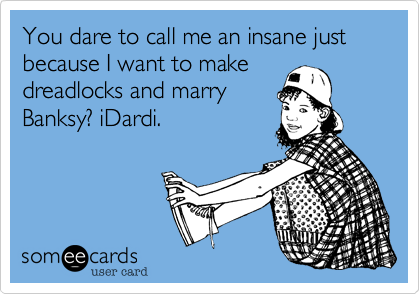 You dare to call me an insane just because I want to make
dreadlocks and marry
Banksy? iDardi.