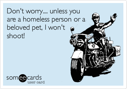 Don't worry.... unless you
are a homeless person or a
beloved pet, I won't
shoot!