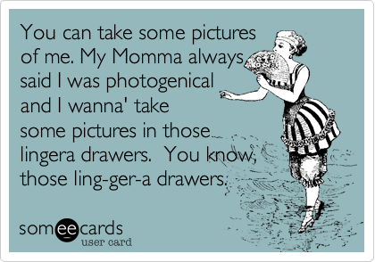 You can take some pictures
of me. My Momma always
said I was photogenical
and I wanna' take
some pictures in those
lingera drawers.  You know,
those ling-ger-a drawers.