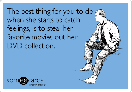 The best thing for you to do
when she starts to catch
feelings, is to steal her
favorite movies out her
DVD collection.
