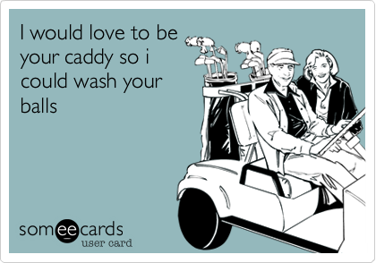 I would love to be
your caddy so i
could wash your
balls
