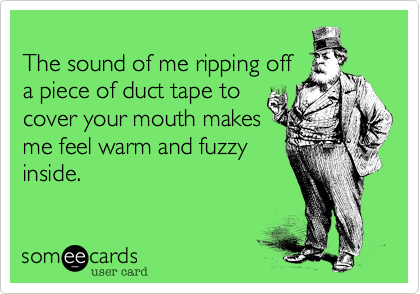
The sound of me ripping off
a piece of duct tape to
cover your mouth makes
me feel warm and fuzzy
inside.