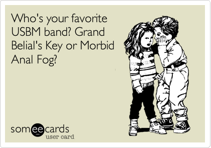 Who's your favorite
USBM band? Grand
Belial's Key or Morbid
Anal Fog?