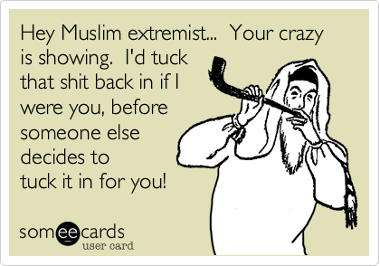 Hey Muslim extremist...  Your crazy is showing.  I'd tuck
that shit back in if I
were you, before
someone else
decides to
tuck it in for you!