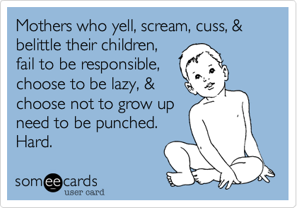 Mothers who yell, scream, cuss, & belittle their children,
fail to be responsible,
choose to be lazy, &
choose not to grow up
need to be punched.
Hard. 