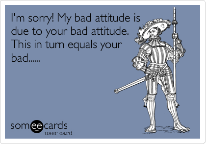 I'm sorry! My bad attitude is
due to your bad attitude.
This in turn equals your
bad......