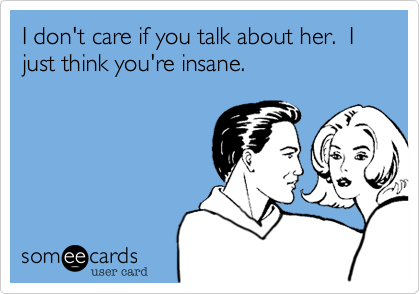 I don't care if you talk about her.  I just think you're insane.