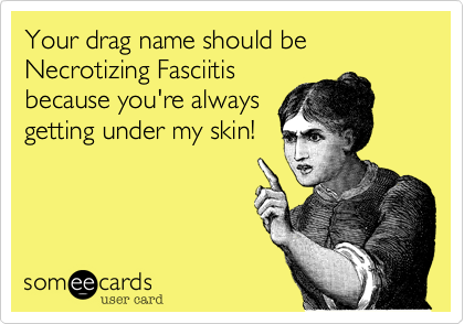 Your drag name should be Necrotizing Fasciitis
because you're always
getting under my skin!