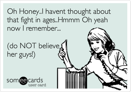 Oh Honey..I havent thought about that fight in ages..Hmmm Oh yeah now I remember...

(do NOT believe
her guys!)