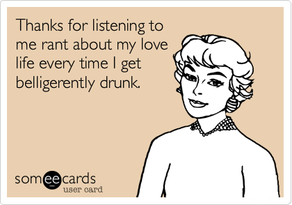 Thanks for listening to
me rant about my love
life every time I get
belligerently drunk.