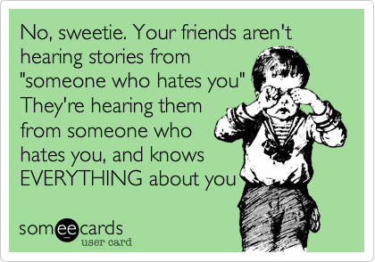 No, sweetie. Your friends aren't hearing stories from
"someone who hates you"
They're hearing them
from someone who
hates you, and knows
EVERYTHING about you 