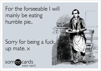For the forseeable I will
mainly be eating
humble pie..


Sorry for being a fuck
up mate. x