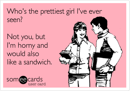 Who's the prettiest girl I've ever seen? 

Not you, but
I'm horny and
would also
like a sandwich. 