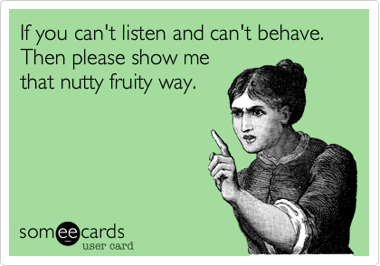 If you can't listen and can't behave. Then please show me
that nutty fruity way.