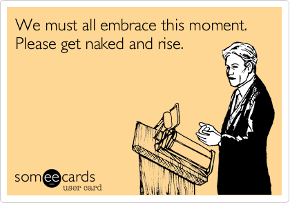 We must all embrace this moment. Please get naked and rise.