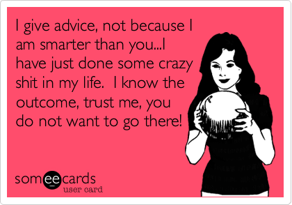 I give advice, not because I
am smarter than you...I
have just done some crazy
shit in my life.  I know the
outcome, trust me, you
do not want to go there!