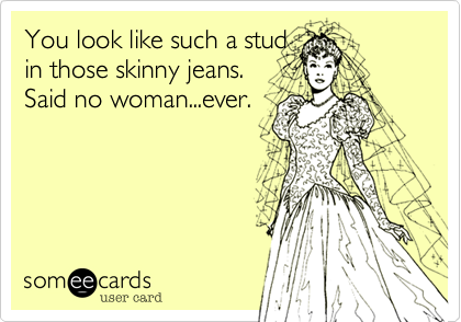 You look like such a stud
in those skinny jeans.      
Said no woman...ever.