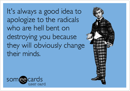 It's always a good idea to
apologize to the radicals
who are hell bent on
destroying you because
they will obviously change
their minds.  