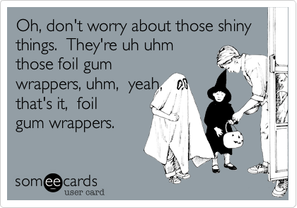 Oh, don't worry about those shiny things.  They're uh uhm
those foil gum
wrappers, uhm,  yeah,
that's it,  foil 
gum wrappers.