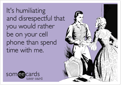It's humiliating 
and disrespectful that
you would rather
be on your cell
phone than spend
time with me.