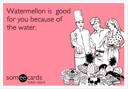 Watermellon is  good
for you because of
the water.  