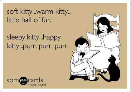 soft kitty...warm kitty...
little ball of fur.

sleepy kitty...happy 
kitty...purr, purr, purr.