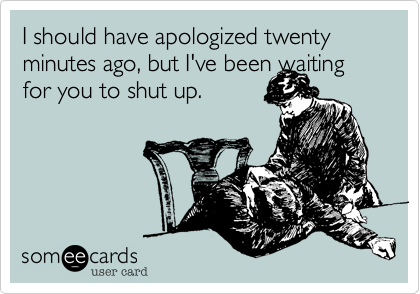 I should have apologized twenty minutes ago, but I've been waiting for you to shut up.