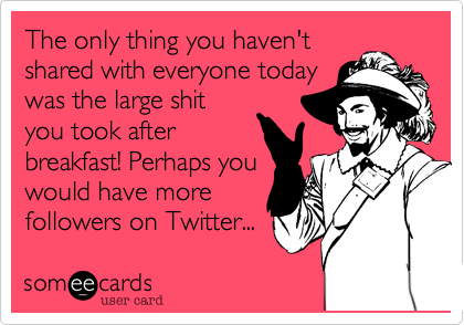 The only thing you haven't
shared with everyone today
was the large shit
you took after
breakfast! Perhaps you
would have more 
followers on Twitter...