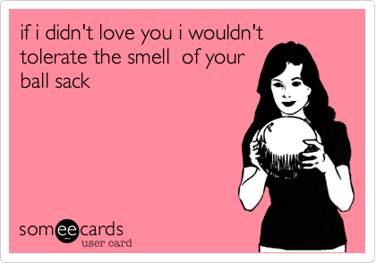 if i didn't love you i wouldn't
tolerate the smell  of your
ball sack 