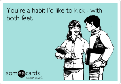 You're a habit I'd like to kick - with both feet.
