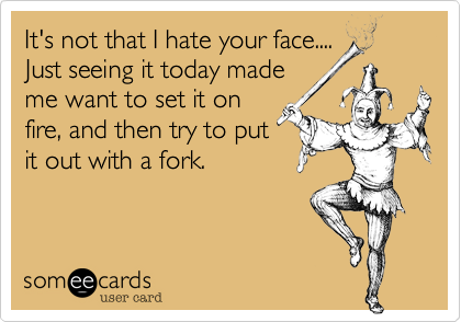 It's not that I hate your face....
Just seeing it today made
me want to set it on
fire, and then try to put
it out with a fork.