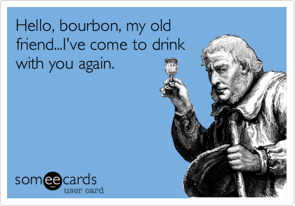 Hello, bourbon, my old
friend...I've come to drink
with you again.