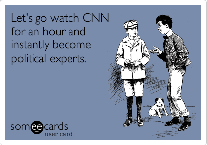Let's go watch CNN
for an hour and
instantly become
political experts.